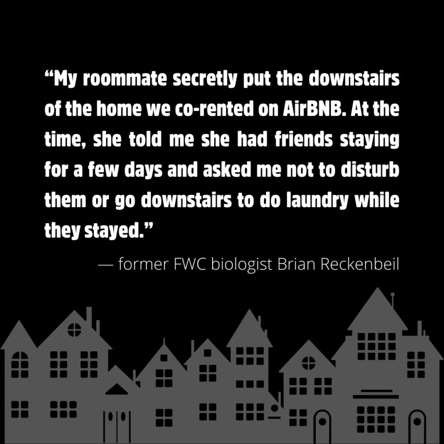 “My roommate secretly put the downstairs of the home we co-rented on AirBNB. At the time, she told me she had friends staying for a few days and asked me not to disturb them or go downstairs to do laundry while they stayed.” — former FWC biologist Brian Reckenbeil