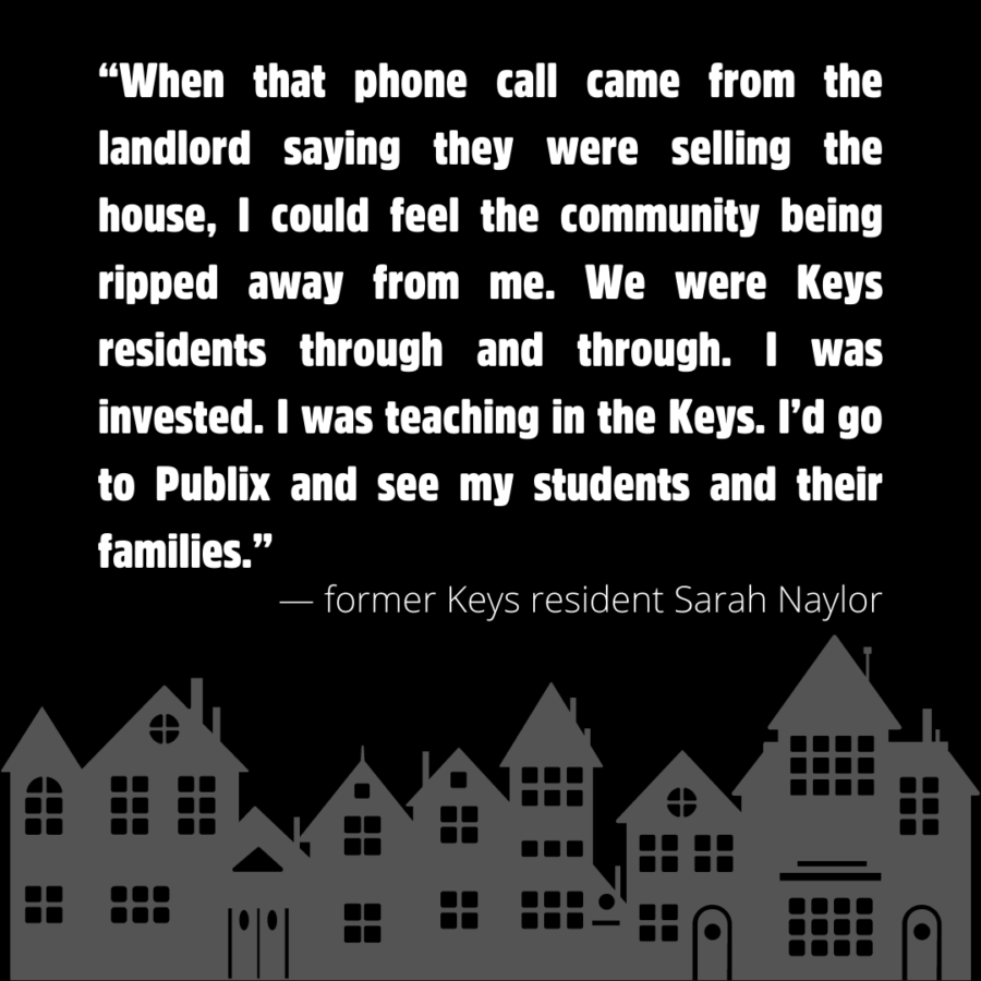 “When that phone call came from the landlord saying they were selling the house, I could feel the community being ripped away from me. We were Keys residents through and through. I was invested. I was teaching in the Keys. I’d go to Publix and see my students and their families.” — former Keys resident Sarah Naylor