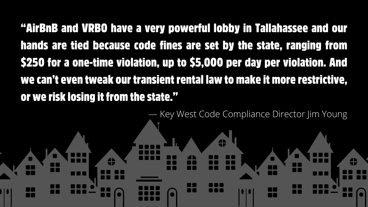 “AirBnB and VRBO have a very powerful lobby in Tallahassee and our hands are tied because code fines are set by the state, ranging from $250 for a one-time violation, up to $5,000 per day per violation. And we can’t even tweak our transient rental law to make it more restrictive, or we risk losing it from the state.”  — Key West Code Compliance Director Jim Young