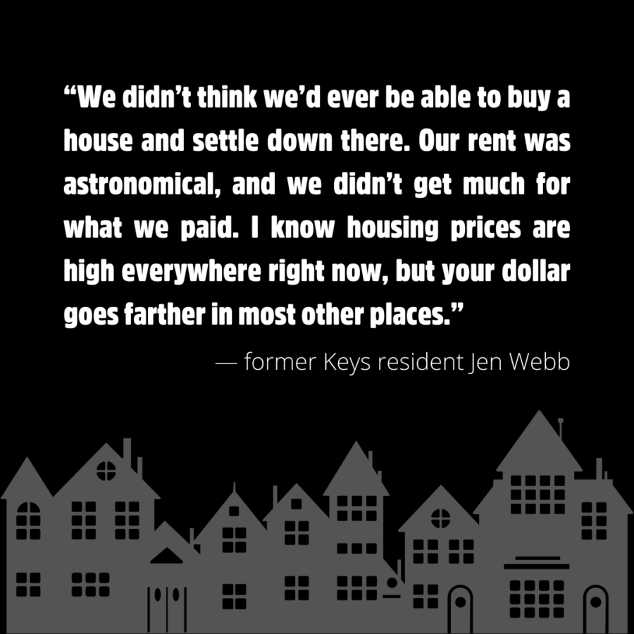 “We didn’t think we’d ever be able to buy a house and settle down there. Our rent was astronomical, and we didn’t get much for what we paid. I know housing prices are high everywhere right now, but your dollar goes farther in most other places.” — former Keys resident Jen Webb