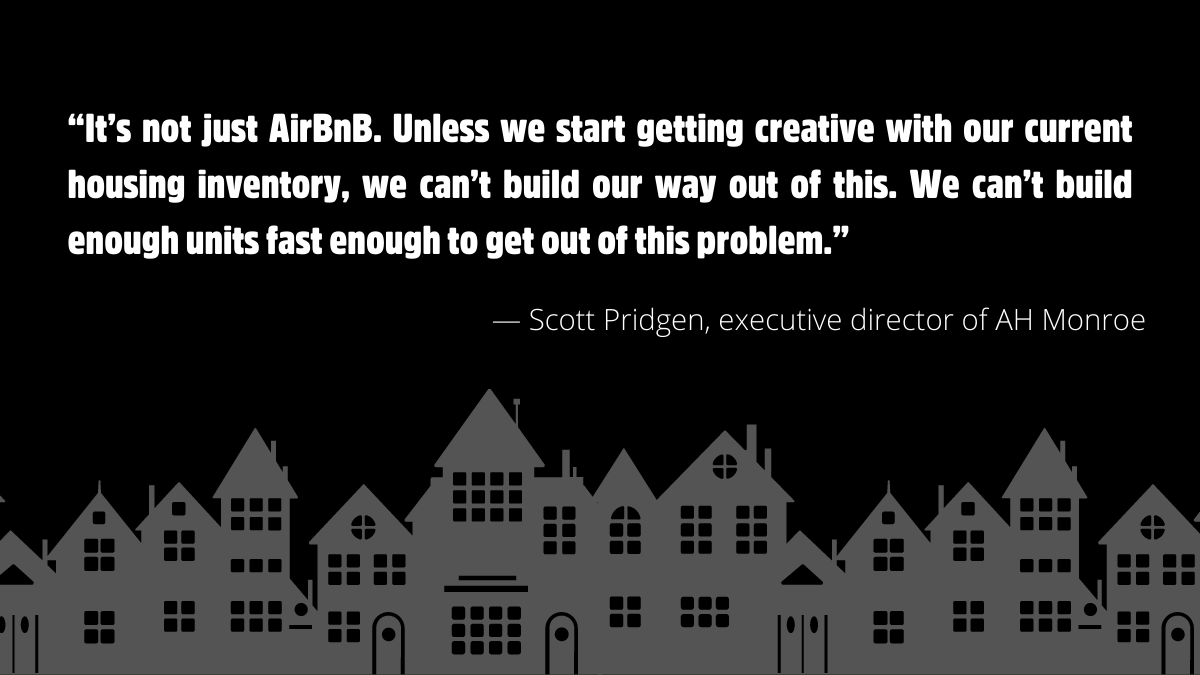 “It’s not just AirBnB. Unless we start getting creative with our current housing inventory, we can’t build our way out of this. We can’t build enough units fast enough to get out of this problem.” — Scott Pridgen, executive director of AH Monroe