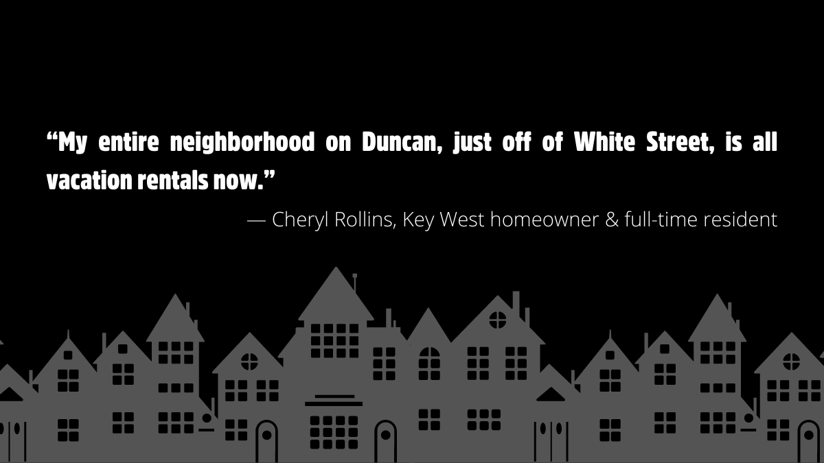“My entire neighborhood on Duncan, just off of White Street, is all vacation rentals now.” — Cheryl Rollins, Key West homeowner & full-time resident
