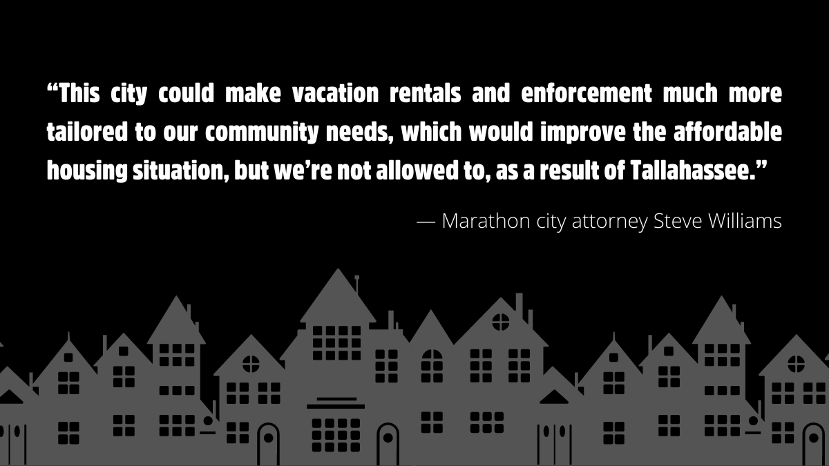 “This city could make vacation rentals and enforcement much more tailored to our community needs, which would improve the affordable housing situation, but we’re not allowed to, as a result of Tallahassee.”  - Marathon city attorney Steve Williams