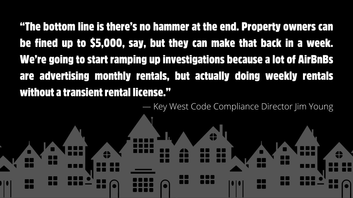 “The bottom line is there’s no hammer at the end. Property owners can be fined up to $5,000, say, but they can make that back in a week. We’re going to start ramping up investigations because a lot of AirBnBs are advertising monthly rentals, but actually doing weekly rentals without a transient rental license.” — Key West Code Compliance Director Jim Young.