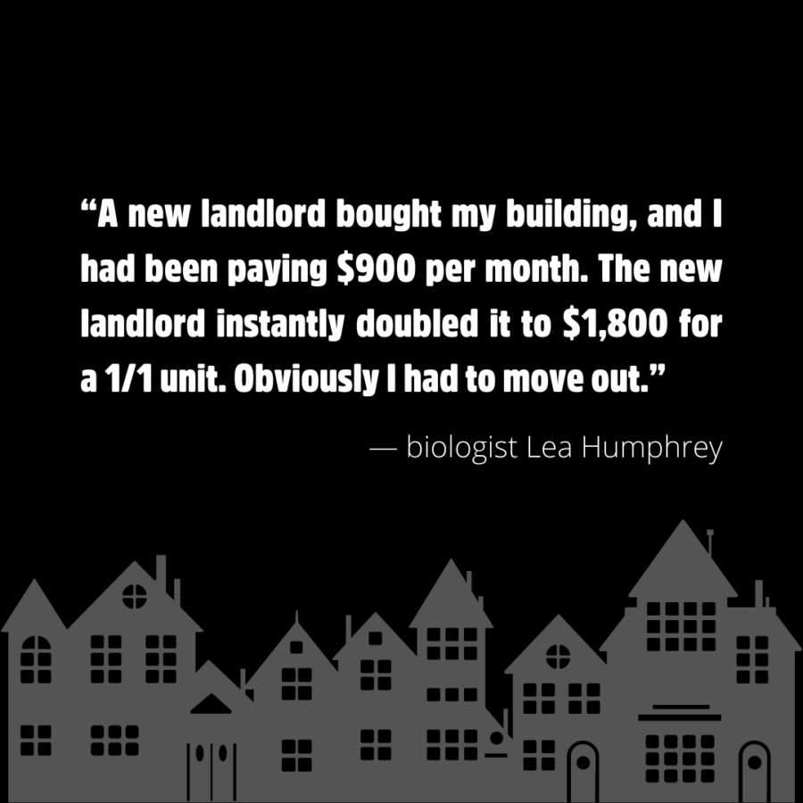 “A new landlord bought my building, and I had been paying $900 per month. The new landlord instantly doubled it to $1,800 for a 1/1 unit. Obviously I had to move out.” — biologist Lea Humphrey