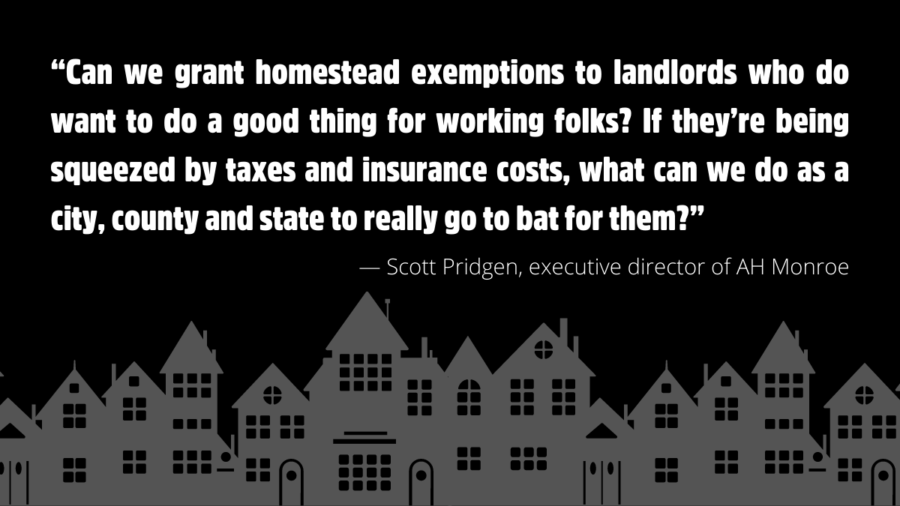 “Can we grant homestead exemptions to landlords who do want to do a good thing for working folks? If they’re being squeezed by taxes and insurance costs, what can we do as a city, county and state to really go to bat for them?”